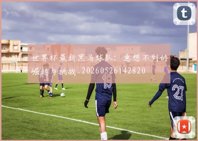 世界杯最新黑马球队：意想不到的崛起与挑战_20260526142820